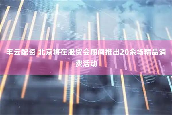 丰云配资 北京将在服贸会期间推出20余场精品消费活动