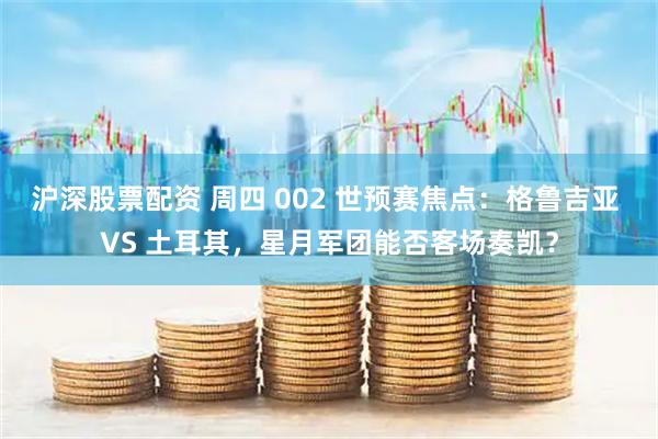 沪深股票配资 周四 002 世预赛焦点：格鲁吉亚 VS 土耳其，星月军团能否客场奏凯？