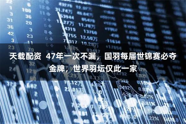 天载配资  47年一次不漏，国羽每届世锦赛必夺金牌，世界羽坛仅此一家
