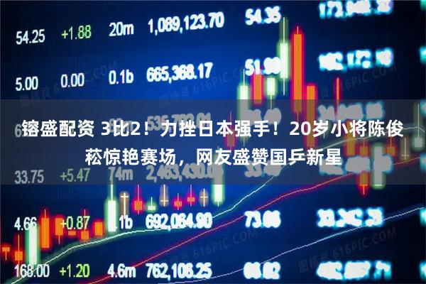 镕盛配资 3比2！力挫日本强手！20岁小将陈俊菘惊艳赛场，网友盛赞国乒新星