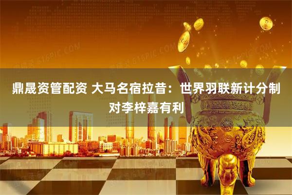 鼎晟资管配资 大马名宿拉昔：世界羽联新计分制对李梓嘉有利