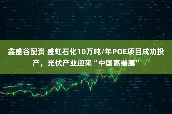 鑫盛谷配资 盛虹石化10万吨/年POE项目成功投产，光伏产业迎来“中国高端膜”