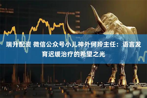 瑞升配资 微信公众号小儿神外何玲主任：语言发育迟缓治疗的希望之光