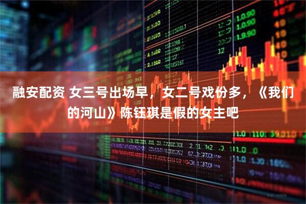 融安配资 女三号出场早，女二号戏份多，《我们的河山》陈钰琪是假的女主吧