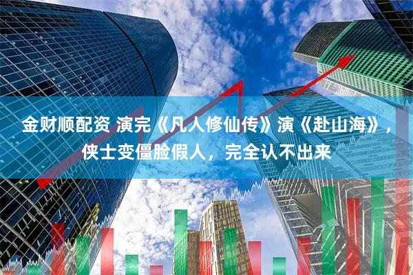 金财顺配资 演完《凡人修仙传》演《赴山海》，侠士变僵脸假人，完全认不出来