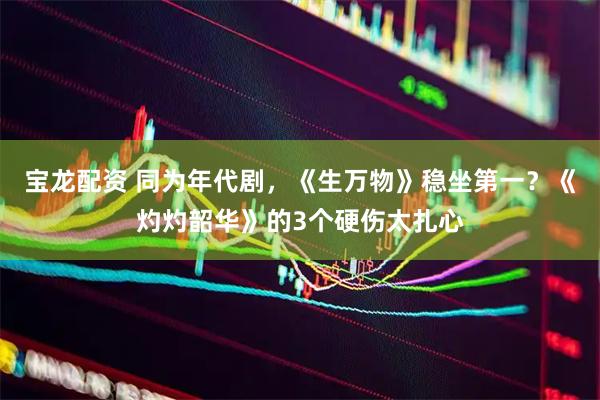 宝龙配资 同为年代剧，《生万物》稳坐第一？《灼灼韶华》的3个硬伤太扎心