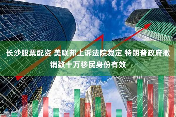 长沙股票配资 美联邦上诉法院裁定 特朗普政府撤销数十万移民身份有效