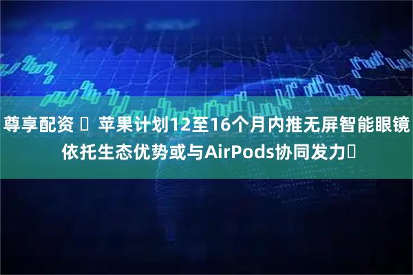 尊享配资 ​苹果计划12至16个月内推无屏智能眼镜 依托生态优势或与AirPods协同发力​