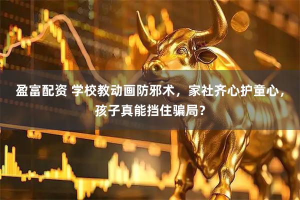 盈富配资 学校教动画防邪术，家社齐心护童心，孩子真能挡住骗局？