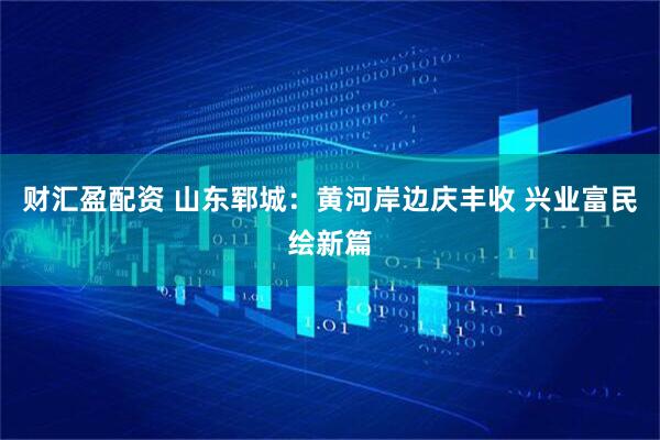 财汇盈配资 山东郓城：黄河岸边庆丰收 兴业富民绘新篇