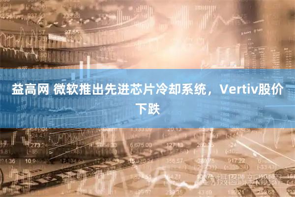 益高网 微软推出先进芯片冷却系统，Vertiv股价下跌
