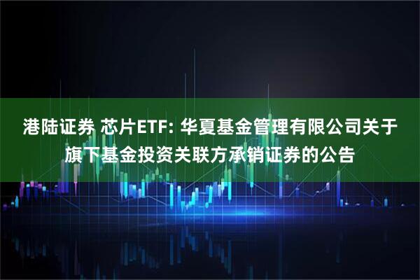 港陆证券 芯片ETF: 华夏基金管理有限公司关于旗下基金投资关联方承销证券的公告