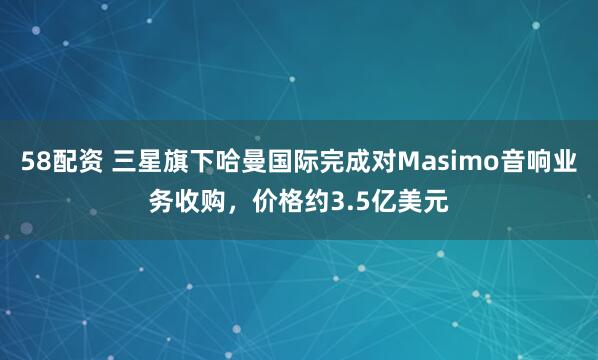 58配资 三星旗下哈曼国际完成对Masimo音响业务收购，价格约3.5亿美元
