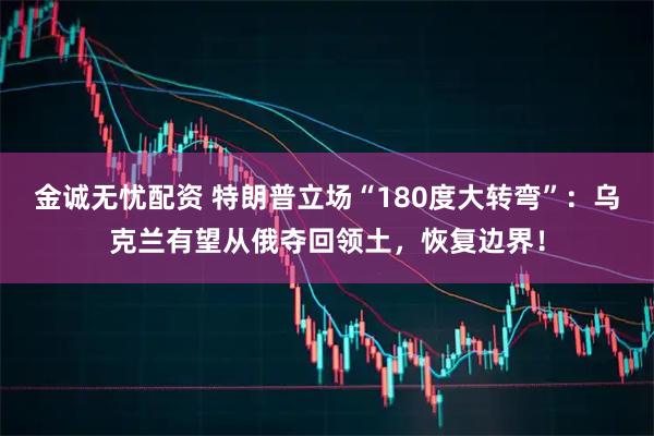 金诚无忧配资 特朗普立场“180度大转弯”：乌克兰有望从俄夺回领土，恢复边界！