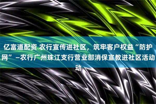 亿富道配资 农行宣传进社区，筑牢客户权益“防护网” —农行广州珠江支行营业部消保宣教进社区活动