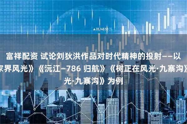 富祥配资 试论刘狄洪作品对时代精神的投射——以《张家界风光》《沅江—786 归航》《树正在风光·九寨沟》为例