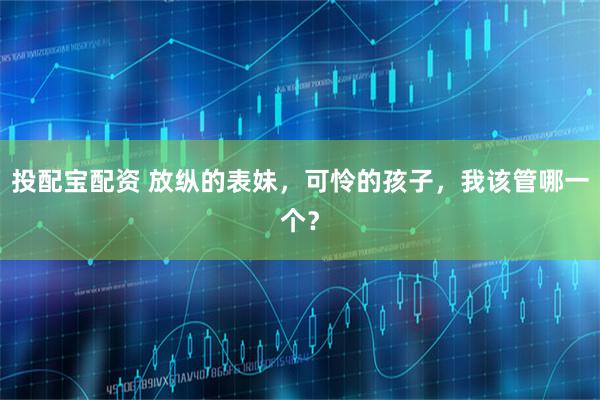 投配宝配资 放纵的表妹，可怜的孩子，我该管哪一个？