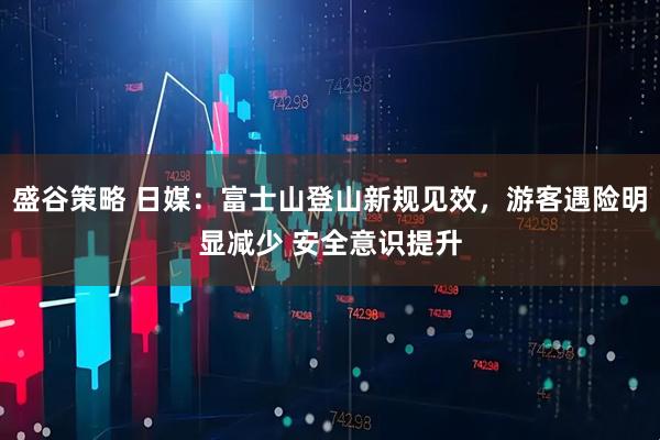 盛谷策略 日媒：富士山登山新规见效，游客遇险明显减少 安全意识提升