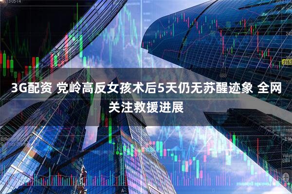 3G配资 党岭高反女孩术后5天仍无苏醒迹象 全网关注救援进展