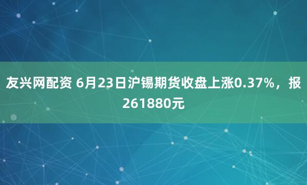 友兴网配资 6月23日沪锡期货收盘上涨0.37%，报261880元