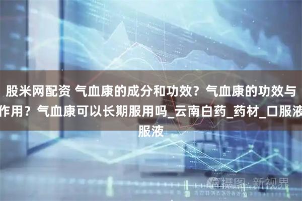 股米网配资 气血康的成分和功效？气血康的功效与作用？气血康可以长期服用吗_云南白药_药材_口服液