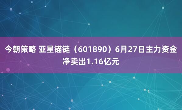今朝策略 亚星锚链（601890）6月27日主力资金净卖出1.16亿元