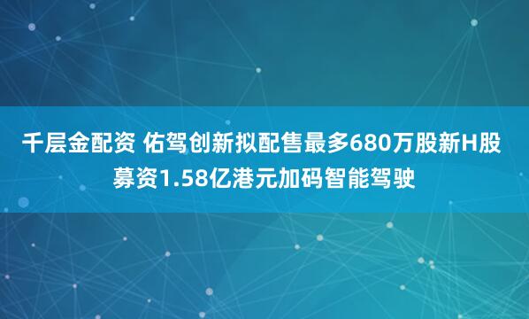 千层金配资 佑驾创新拟配售最多680万股新H股 募资1.58亿港元加码智能驾驶