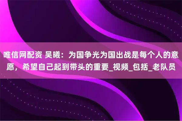 唯信网配资 吴曦：为国争光为国出战是每个人的意愿，希望自己起到带头的重要_视频_包括_老队员