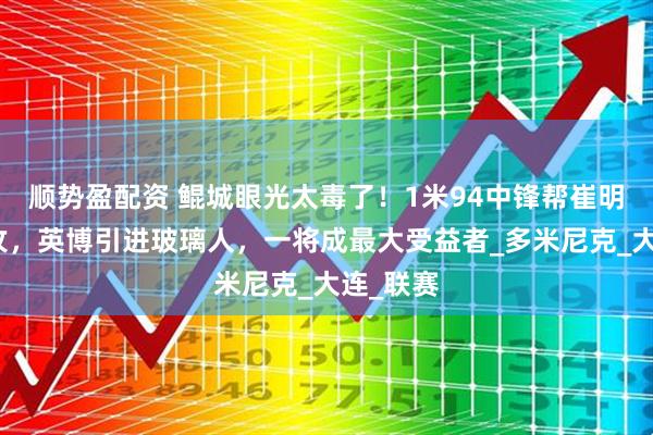 顺势盈配资 鲲城眼光太毒了！1米94中锋帮崔明安刷助攻，英博引进玻璃人，一将成最大受益者_多米尼克_大连_联赛