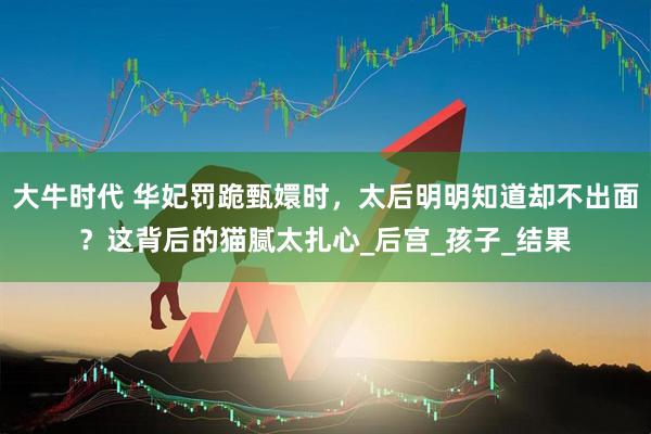 大牛时代 华妃罚跪甄嬛时，太后明明知道却不出面？这背后的猫腻太扎心_后宫_孩子_结果
