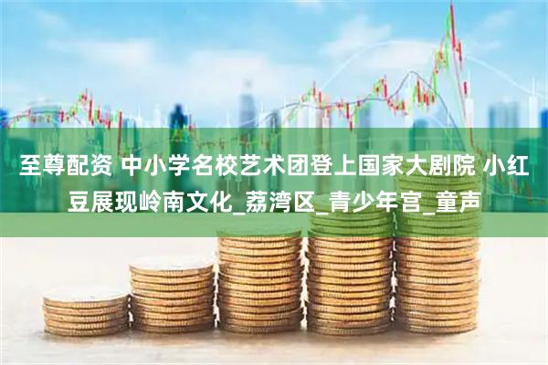 至尊配资 中小学名校艺术团登上国家大剧院 小红豆展现岭南文化_荔湾区_青少年宫_童声
