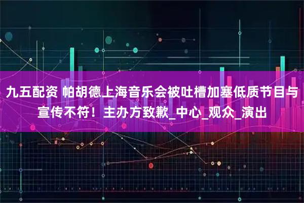 九五配资 帕胡德上海音乐会被吐槽加塞低质节目与宣传不符！主办方致歉_中心_观众_演出