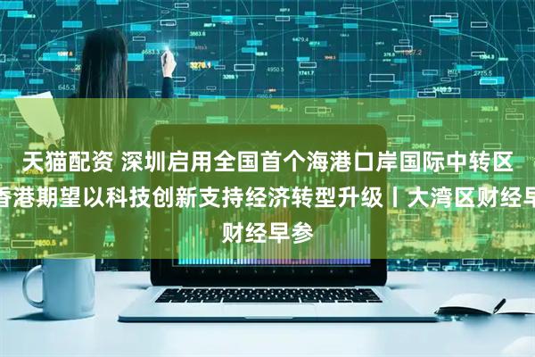 天猫配资 深圳启用全国首个海港口岸国际中转区；香港期望以科技创新支持经济转型升级丨大湾区财经早参