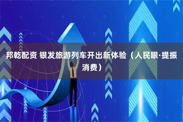 邦乾配资 银发旅游列车开出新体验（人民眼·提振消费）