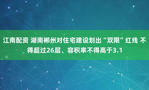 江南配资 湖南郴州对住宅建设划出“双限”红线 不得超过26层、容积率不得高于3.1