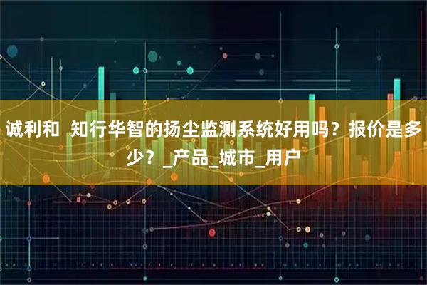诚利和  知行华智的扬尘监测系统好用吗？报价是多少？_产品_城市_用户