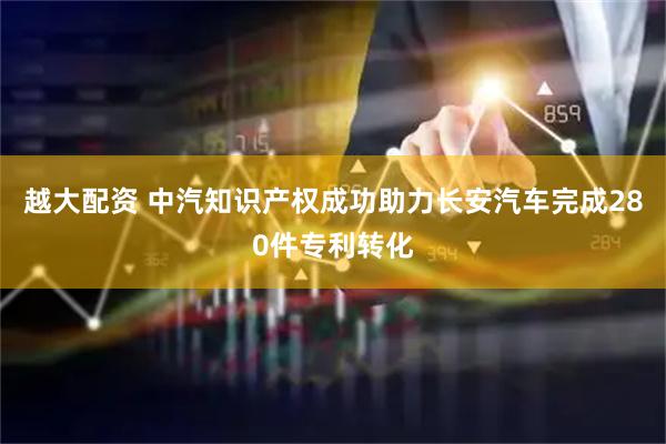 越大配资 中汽知识产权成功助力长安汽车完成280件专利转化