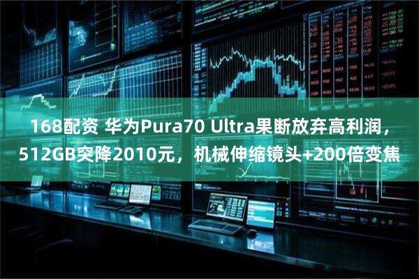 168配资 华为Pura70 Ultra果断放弃高利润，512GB突降2010元，机械伸缩镜头+200倍变焦