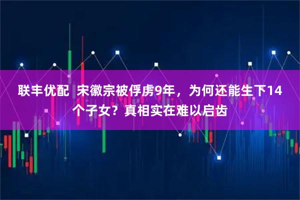 联丰优配  宋徽宗被俘虏9年，为何还能生下14个子女？真相实在难以启齿