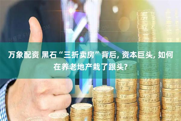 万象配资 黑石“三折卖房”背后, 资本巨头, 如何在养老地产栽了跟头?