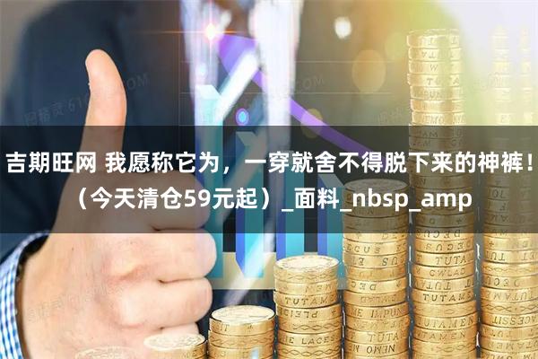 吉期旺网 我愿称它为，一穿就舍不得脱下来的神裤！（今天清仓59元起）_面料_nbsp_amp
