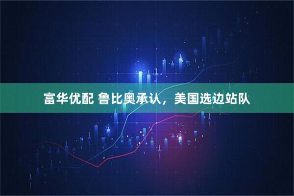 富华优配 鲁比奥承认，美国选边站队